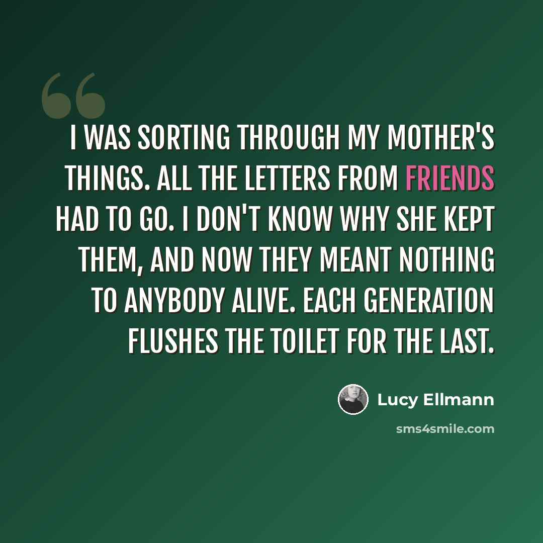 “I was sorting through my mother's things. All the letters from friends had to go. I don't know why she kept them, and now they meant nothing to anybody alive. Each generation flushes the toilet for the last.” quote by Lucy Ellmann