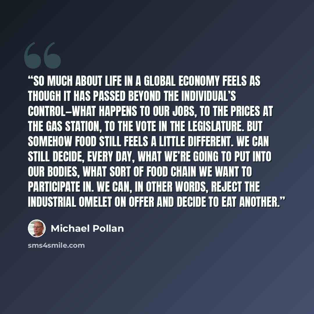 “So much about life in a global economy feels as though it has passed beyond the individual’s control—what happens to our jobs, to the prices at the gas station, to the vote in the legislature. But somehow food still feels a little different. We can still decide, every day, what we’re going to put…” quote by Michael Pollan