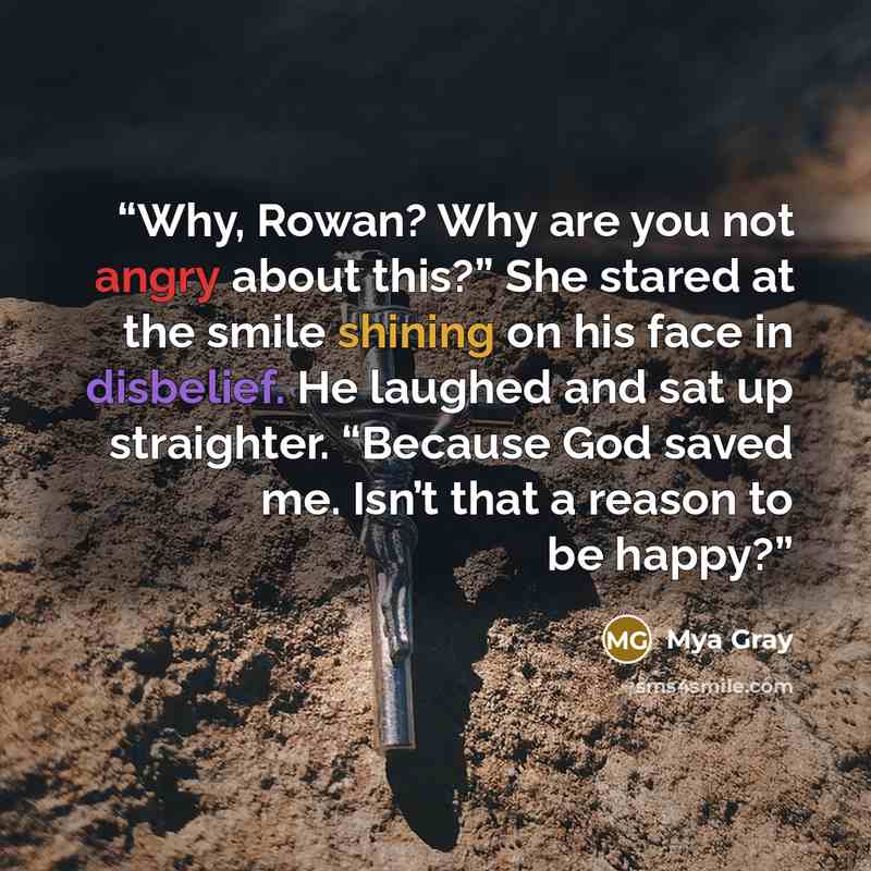 “Why, Rowan? Why are you not angry about this?” She stared at the smile shining on his face in disbelief. He laughed and sat up straighter. ​“Because God saved me. Isn’t that a reason to be happy?” quote by Mya Gray