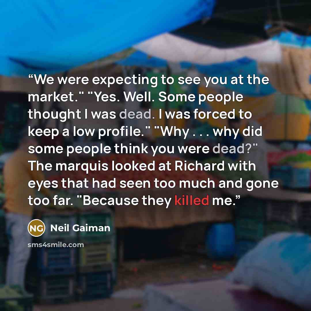 “We were expecting to see you at the market." "Yes. Well. Some people thought I was dead. I was forced to keep a low profile." "Why . . . why did some people think you were dead?" The marquis looked at Richard with eyes that had seen too much and gone too far. "Because they killed me.” quote by Neil Gaiman