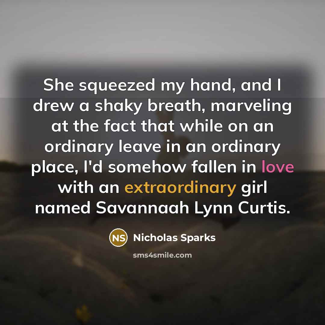“She squeezed my hand, and I drew a shaky breath, marveling at the fact that while on an ordinary leave in an ordinary place, I'd somehow fallen in love with an extraordinary girl named Savannaah Lynn Curtis.” quote by Nicholas Sparks
