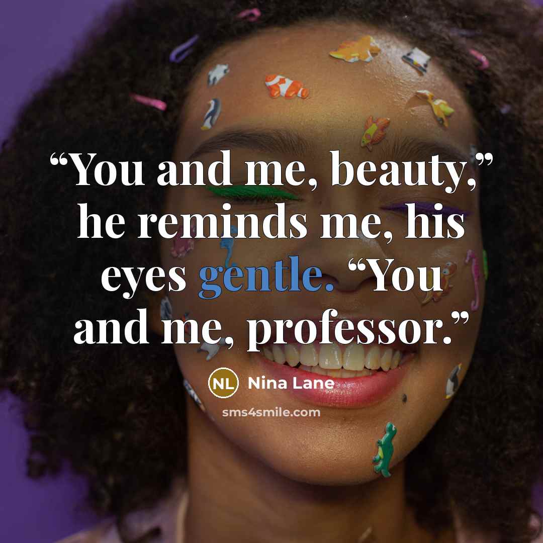 “You and me, beauty,” he reminds me, his eyes gentle. “You and me, professor.” quote by Nina Lane