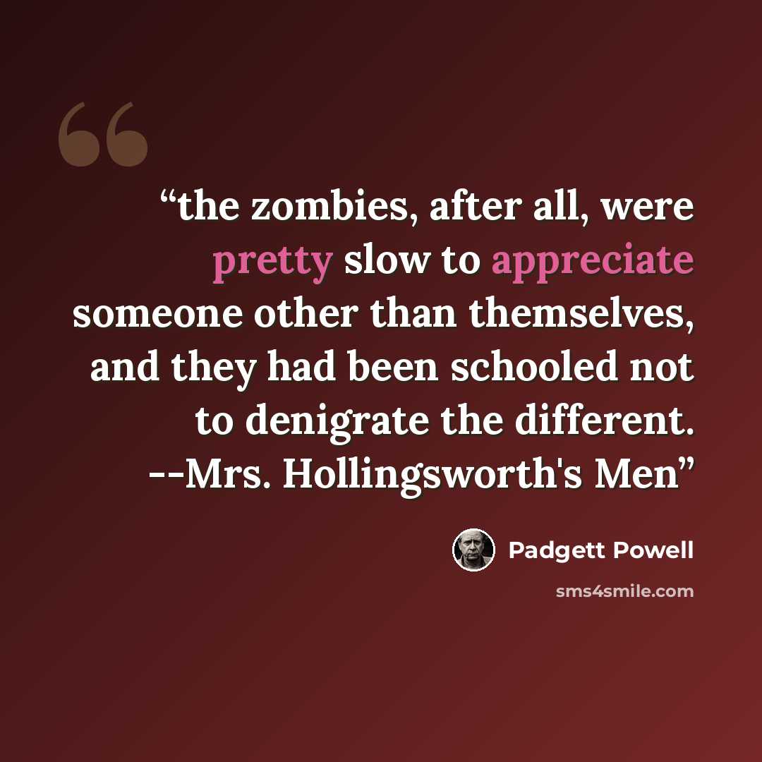 “the zombies, after all, were pretty slow to appreciate someone other than themselves, and they had been schooled not to denigrate the different. --Mrs. Hollingsworth's Men” quote by padgett powell