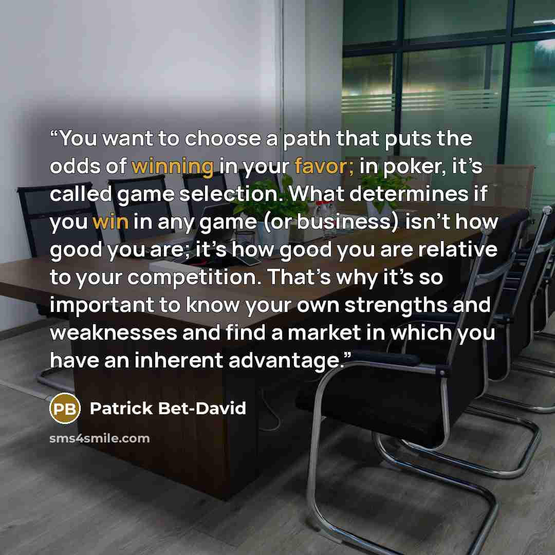 “You want to choose a path that puts the odds of winning in your favor; in poker, it’s called game selection. What determines if you win in any game (or business) isn’t how good you are; it’s how good you are relative to your competition. That’s why it’s so important to know your own strengths and…” quote by Patrick Bet-David