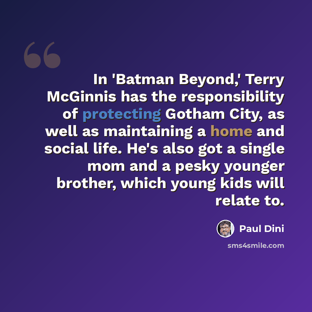 “In 'Batman Beyond,' Terry McGinnis has the responsibility of protecting Gotham City, as well as maintaining a home and social life. He's also got a single mom and a pesky younger brother, which young kids will relate to.” quote by Paul Dini