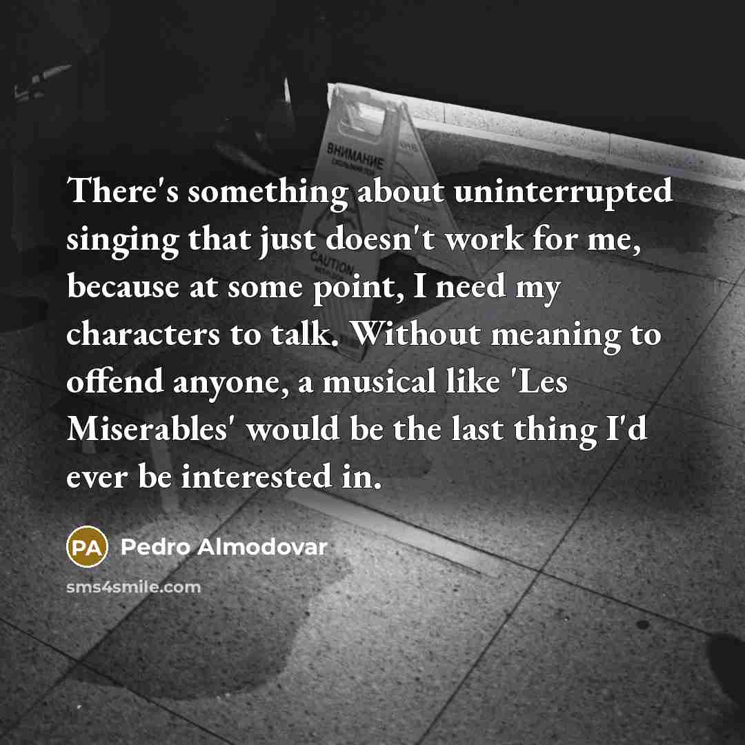 “There's something about uninterrupted singing that just doesn't work for me, because at some point, I need my characters to talk. Without meaning to offend anyone, a musical like 'Les Miserables' would be the last thing I'd ever be interested in.” quote by Pedro Almodovar