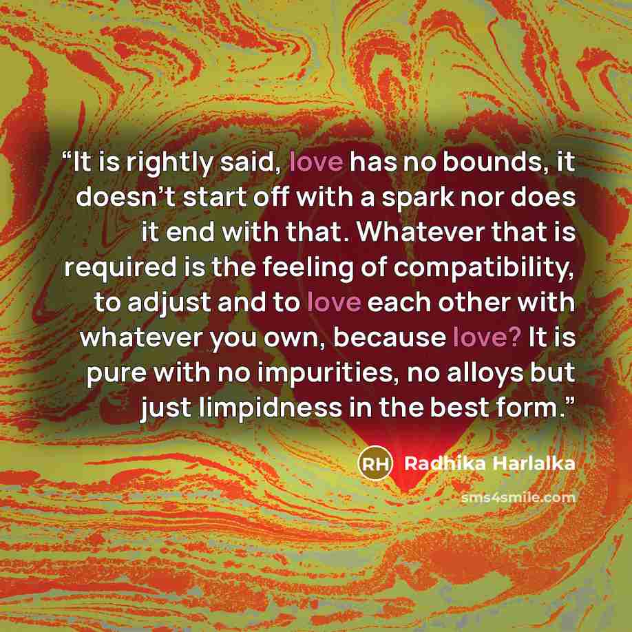 “It is rightly said, love has no bounds, it doesn't start off with a spark nor does it end with that. Whatever that is required is the feeling of compatibility, to adjust and to love each other with whatever you own, because love? It is pure with no impurities, no alloys but just limpidness in the…” quote by Radhika Harlalka