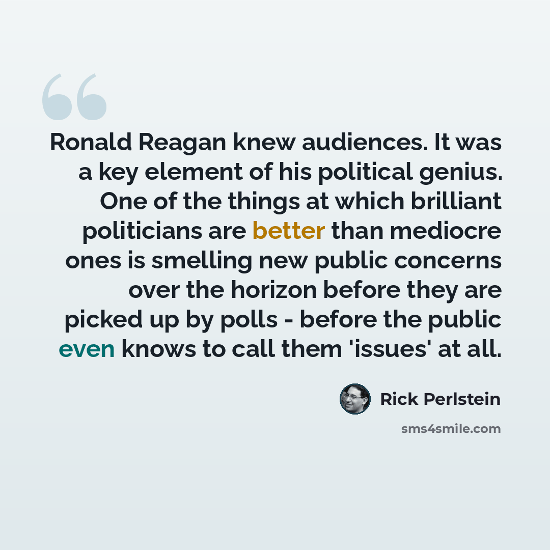 “Ronald Reagan knew audiences. It was a key element of his political genius. One of the things at which brilliant politicians are better than mediocre ones is smelling new public concerns over the horizon before they are picked up by polls - before the public even knows to call them 'issues' at all.” quote by Rick Perlstein