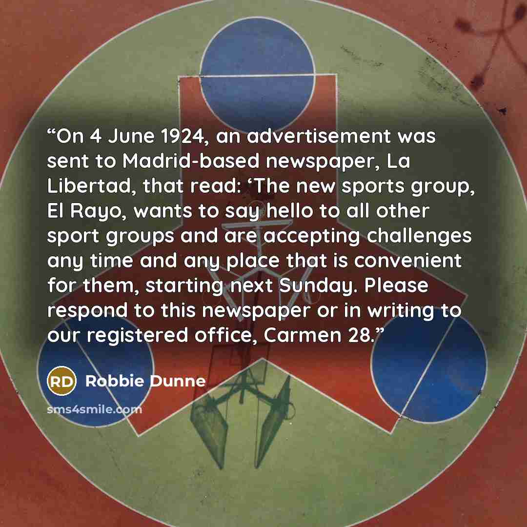 “On 4 June 1924, an advertisement was sent to Madrid-based newspaper, La Libertad, that read: ‘The new sports group, El Rayo, wants to say hello to all other sport groups and are accepting challenges any time and any place that is convenient for them, starting next Sunday. Please respond to this…” quote by Robbie Dunne