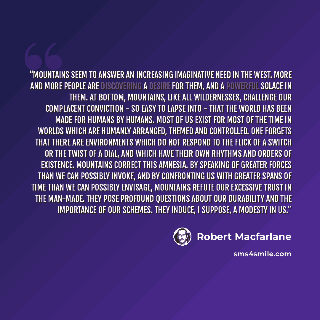 “Mountains seem to answer an increasing imaginative need in the West. More and more people are discovering a desire for them, and a powerful solace in them. At bottom, mountains, like all wildernesses, challenge our complacent conviction - so easy to lapse into - that the world has been made for…” quote by Robert MacFarlane