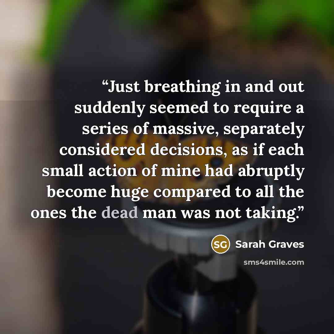 “Just breathing in and out suddenly seemed to require a series of massive, separately considered decisions, as if each small action of mine had abruptly become huge compared to all the ones the dead man was not taking.” quote by Sarah Graves