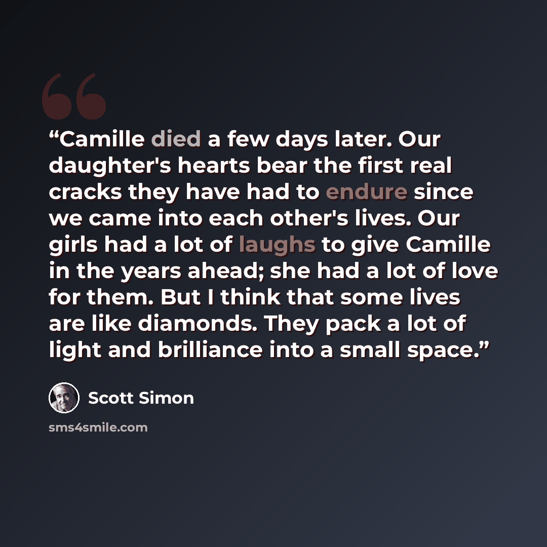 “Camille died a few days later. Our daughter's hearts bear the first real cracks they have had to endure since we came into each other's lives. Our girls had a lot of laughs to give Camille in the years ahead; she had a lot of love for them. But I think that some lives are like diamonds. They pack…” quote by Scott Simon