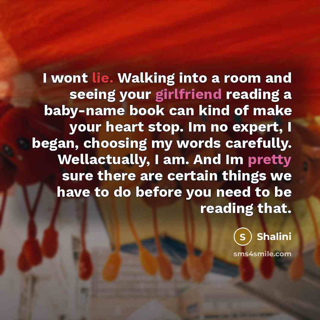 “I wont lie. Walking into a room and seeing your girlfriend reading a baby-name book can kind of make your heart stop. Im no expert, I began, choosing my words carefully. Wellactually, I am. And Im pretty sure there are certain things we have to do before you need to be reading that.” quote by Shalini