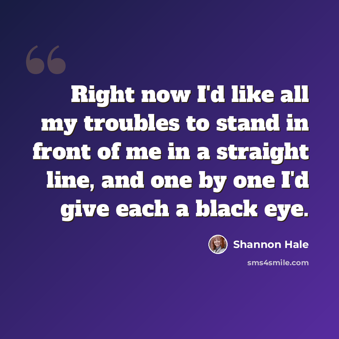 “Right now I'd like all my troubles to stand in front of me in a straight line, and one by one I'd give each a black eye.” quote by Shannon Hale