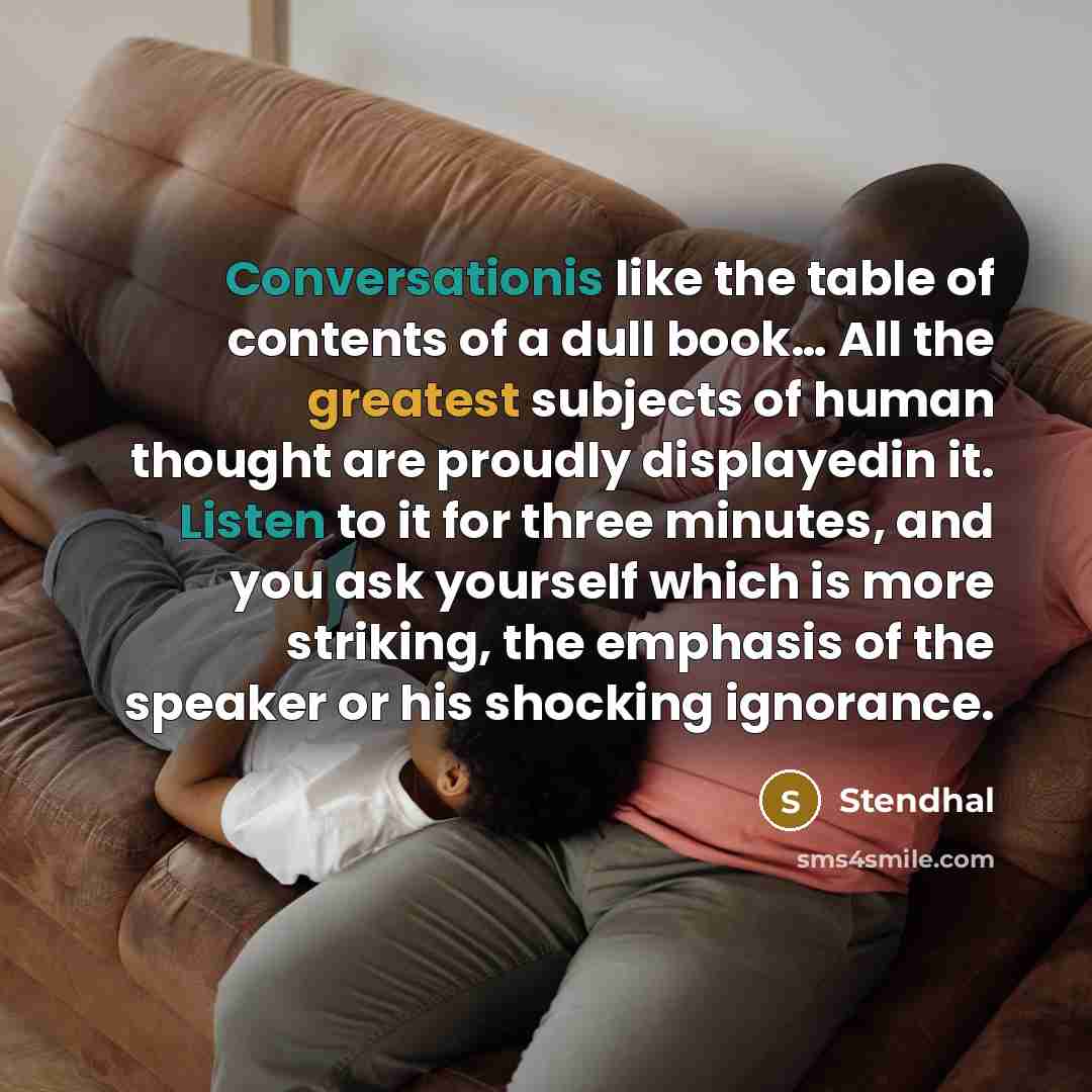 “Conversationis like the table of contents of a dull book… All the greatest subjects of human thought are proudly displayedin it. Listen to it for three minutes, and you ask yourself which is more striking, the emphasis of the speaker or his shocking ignorance.” quote by Stendhal