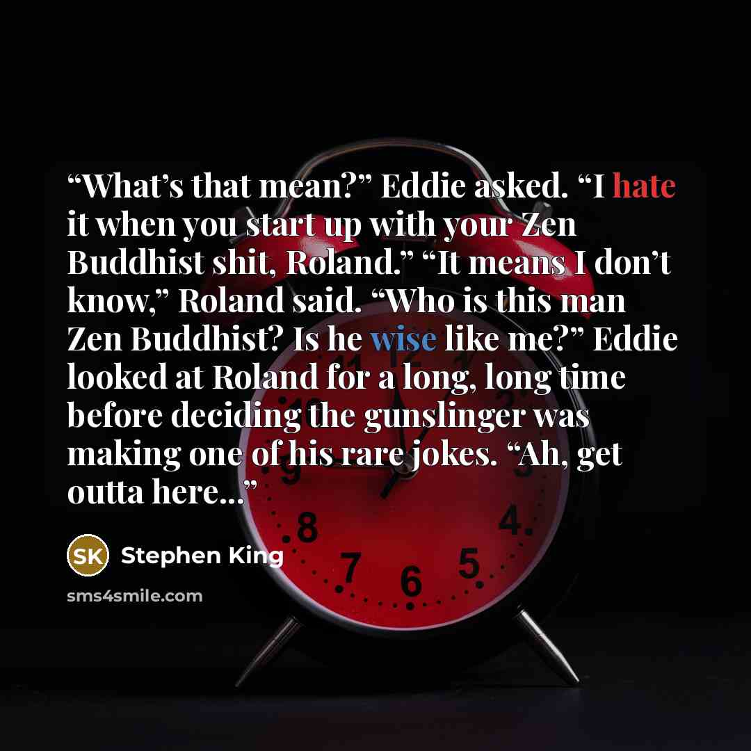 “What’s that mean?” Eddie asked. “I hate it when you start up with your Zen Buddhist shit, Roland.” “It means I don’t know,” Roland said. “Who is this man Zen Buddhist? Is he wise like me?” Eddie looked at Roland for a long, long time before deciding the gunslinger was making one of his rare jokes…” quote by Stephen King