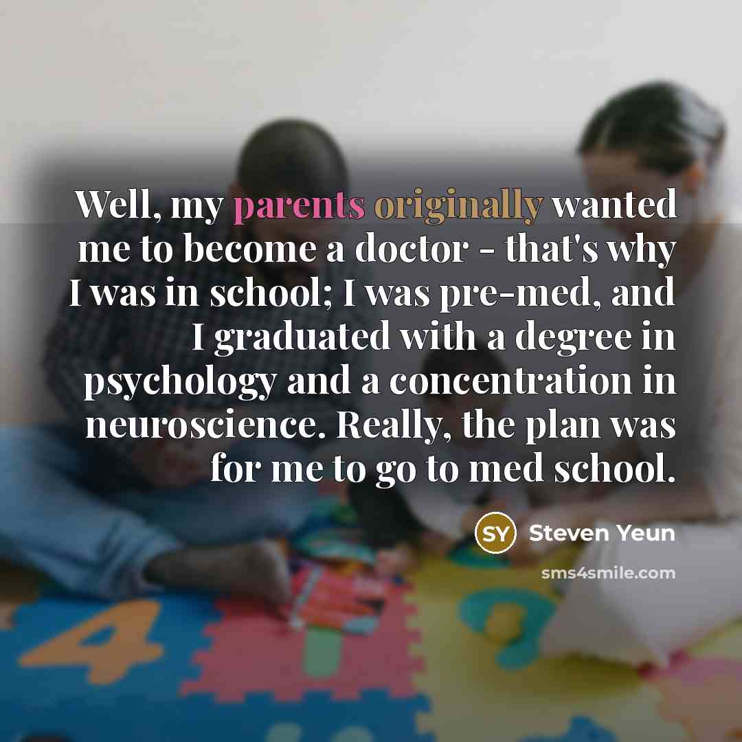 “Well, my parents originally wanted me to become a doctor - that's why I was in school; I was pre-med, and I graduated with a degree in psychology and a concentration in neuroscience. Really, the plan was for me to go to med school.” quote by Steven Yeun