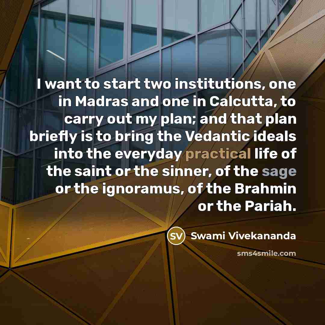 “I want to start two institutions, one in Madras and one in Calcutta, to carry out my plan; and that plan briefly is to bring the Vedantic ideals into the everyday practical life of the saint or the sinner, of the sage or the ignoramus, of the Brahmin or the Pariah.” quote by Swami Vivekananda