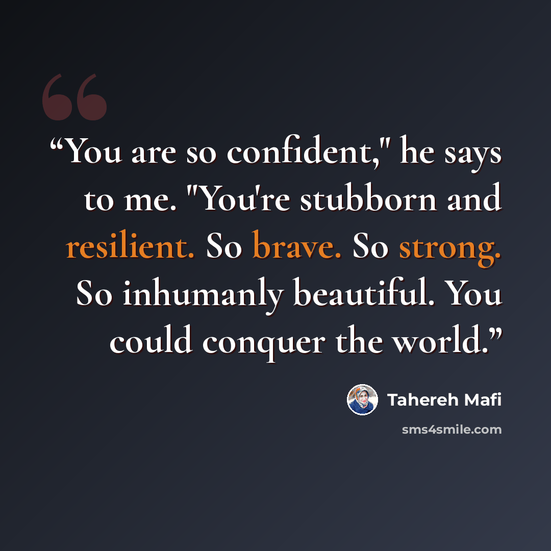 “You are so confident," he says to me. "You're stubborn and resilient. So brave. So strong. So inhumanly beautiful. You could conquer the world.” quote by Tahereh Mafi