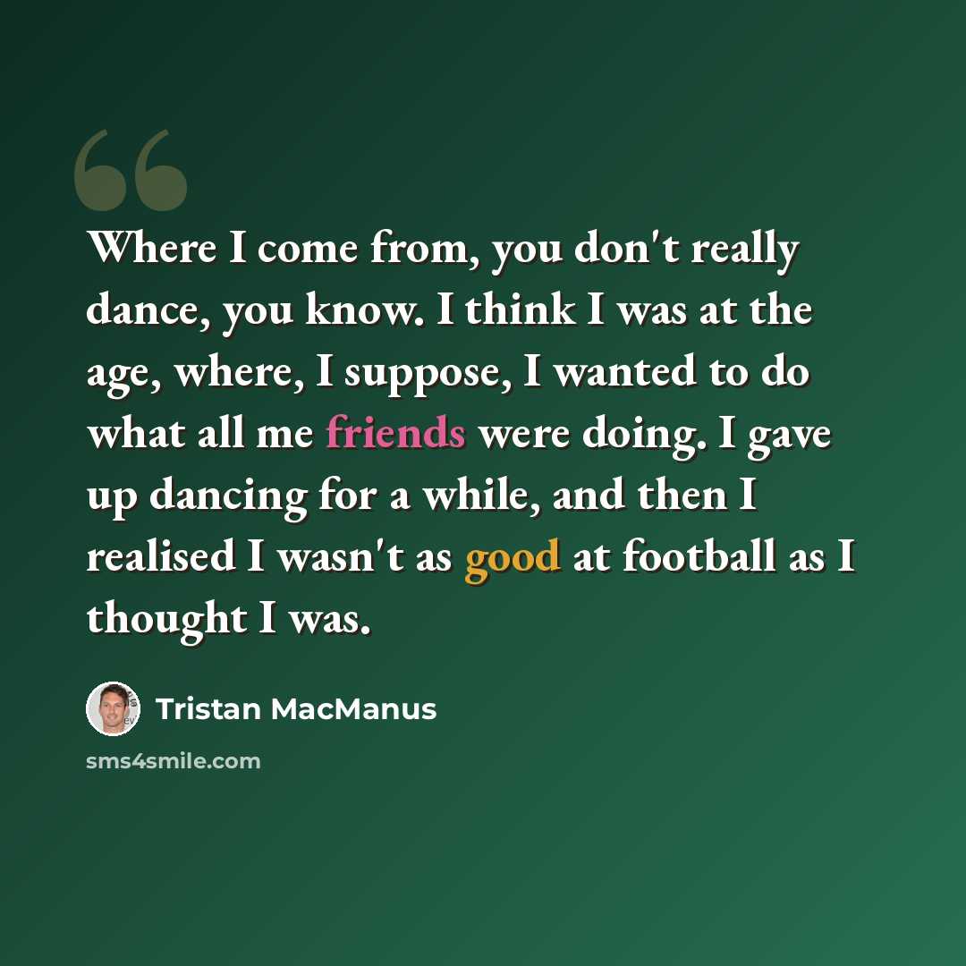 “Where I come from, you don't really dance, you know. I think I was at the age, where, I suppose, I wanted to do what all me friends were doing. I gave up dancing for a while, and then I realised I wasn't as good at football as I thought I was.” quote by Tristan MacManus