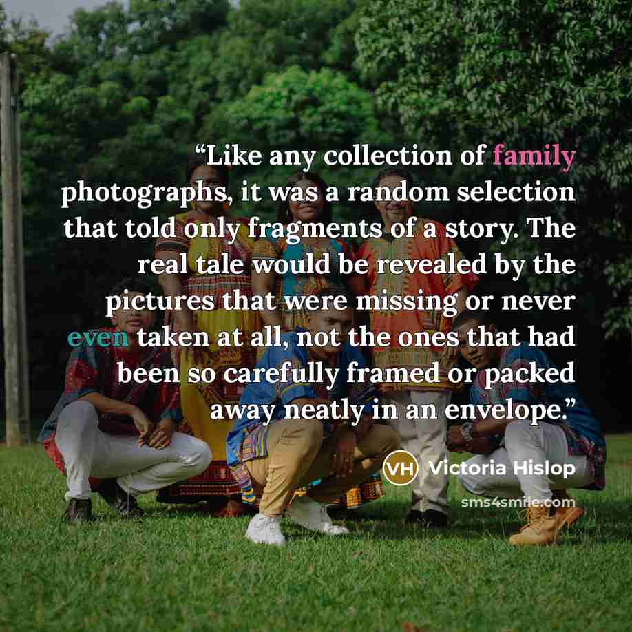 “Like any collection of family photographs, it was a random selection that told only fragments of a story. The real tale would be revealed by the pictures that were missing or never even taken at all, not the ones that had been so carefully framed or packed away neatly in an envelope.” quote by Victoria Hislop
