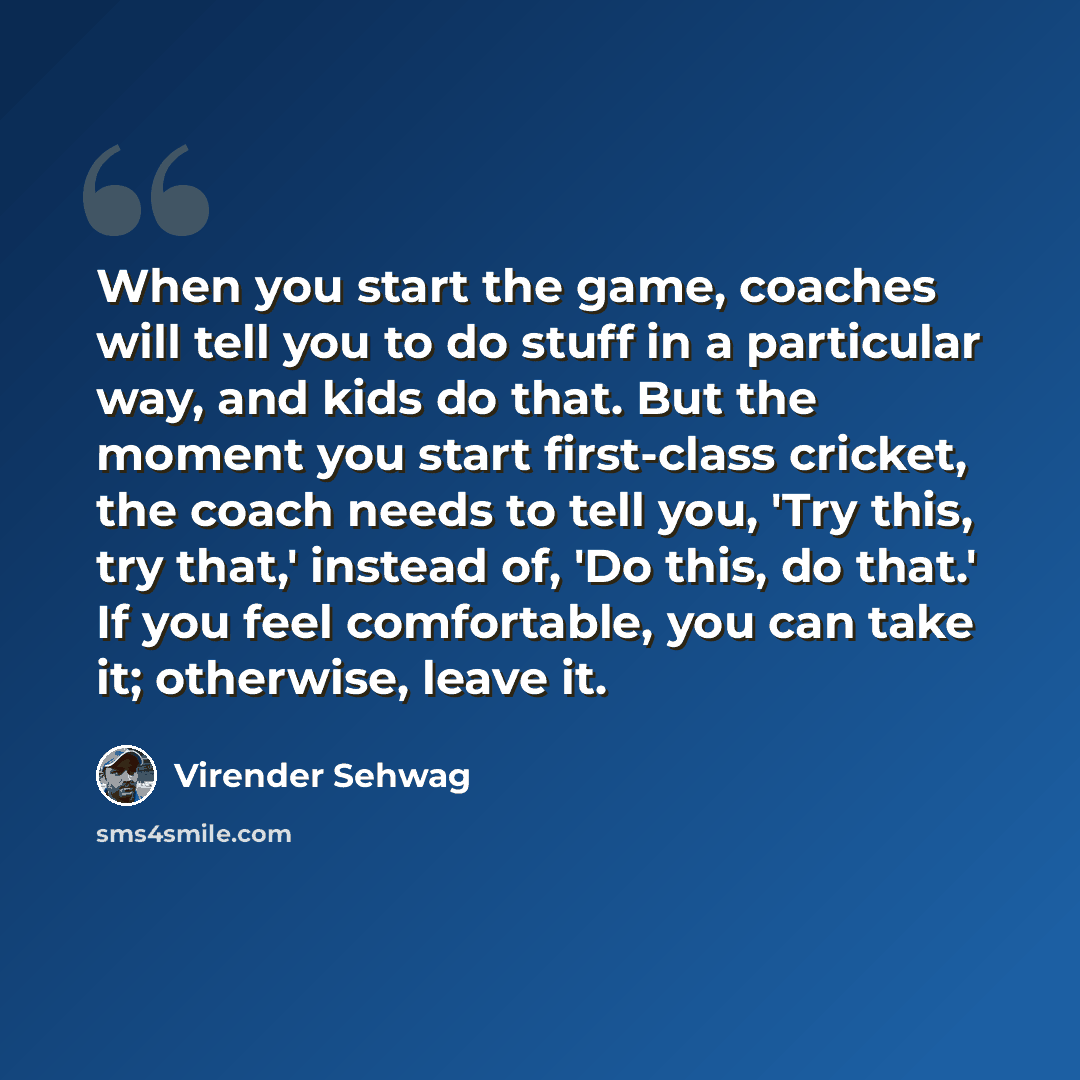 “When you start the game, coaches will tell you to do stuff in a particular way, and kids do that. But the moment you start first-class cricket, the coach needs to tell you, 'Try this, try that,' instead of, 'Do this, do that.' If you feel comfortable, you can take it; otherwise, leave it.” quote by Virender Sehwag
