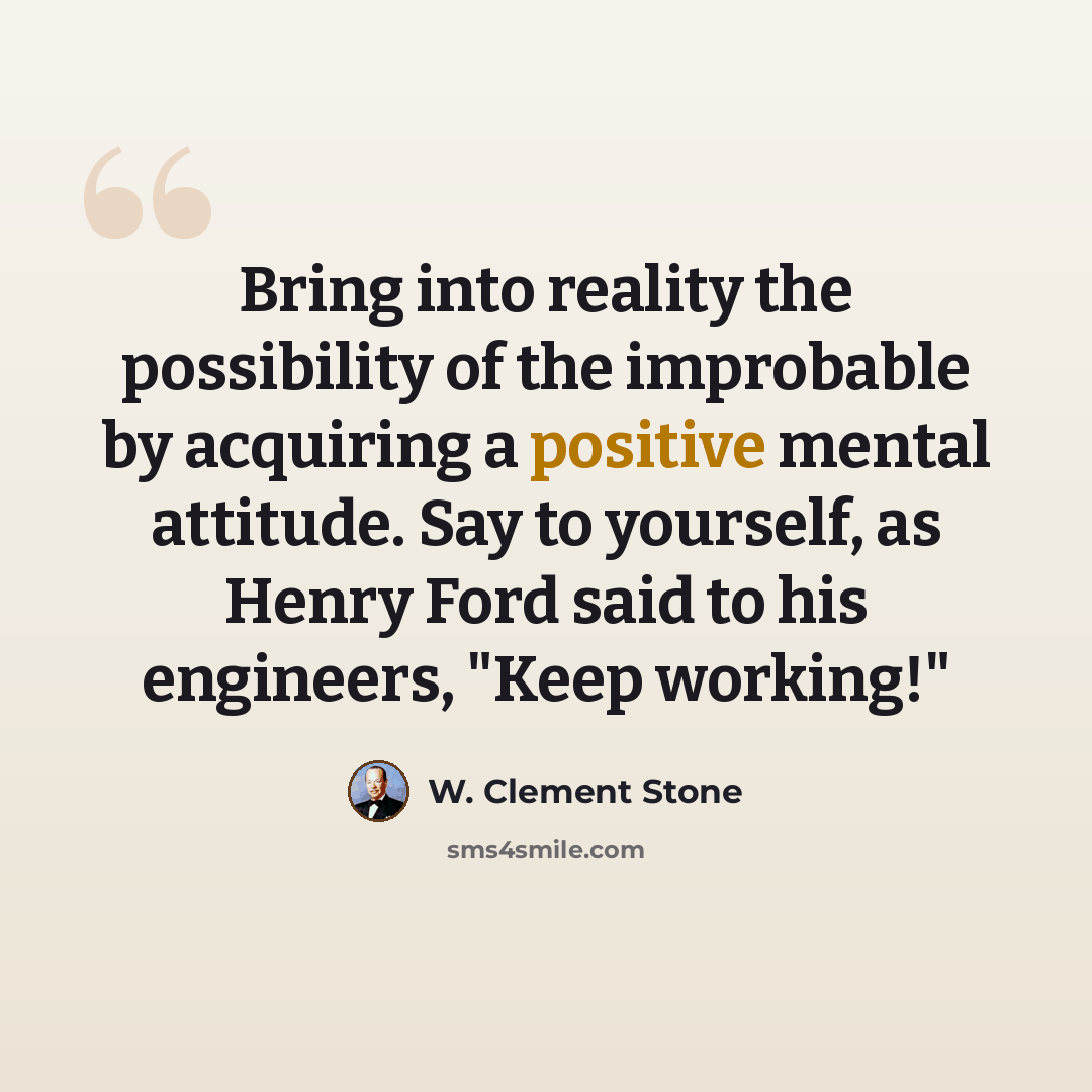 “Bring into reality the possibility of the improbable by acquiring a positive mental attitude. Say to yourself, as Henry Ford said to his engineers, "Keep working!"” quote by W. Clement Stone