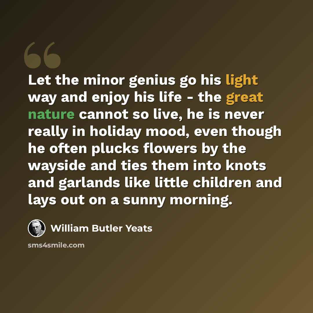 “Let the minor genius go his light way and enjoy his life - the great nature cannot so live, he is never really in holiday mood, even though he often plucks flowers by the wayside and ties them into knots and garlands like little children and lays out on a sunny morning.” quote by William Butler Yeats