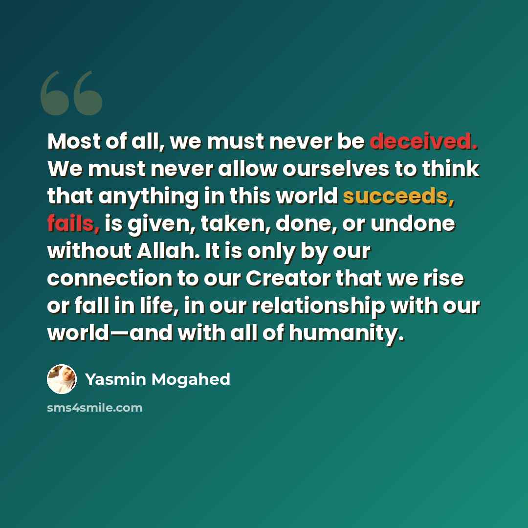 “Most of all, we must never be deceived. We must never allow ourselves to think that anything in this world succeeds, fails, is given, taken, done, or undone without Allah. It is only by our connection to our Creator that we rise or fall in life, in our relationship with our world—and with all of…” quote by Yasmin Mogahed