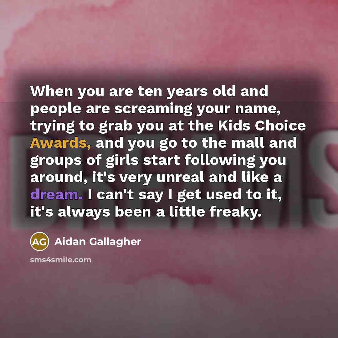 “When you are ten years old and people are screaming your name, trying to grab you at the Kids Choice Awards, and you go to the mall and groups of girls start following you around, it's very unreal and like a dream. I can't say I get used to it, it's always been a little freaky.” quote by Aidan Gallagher