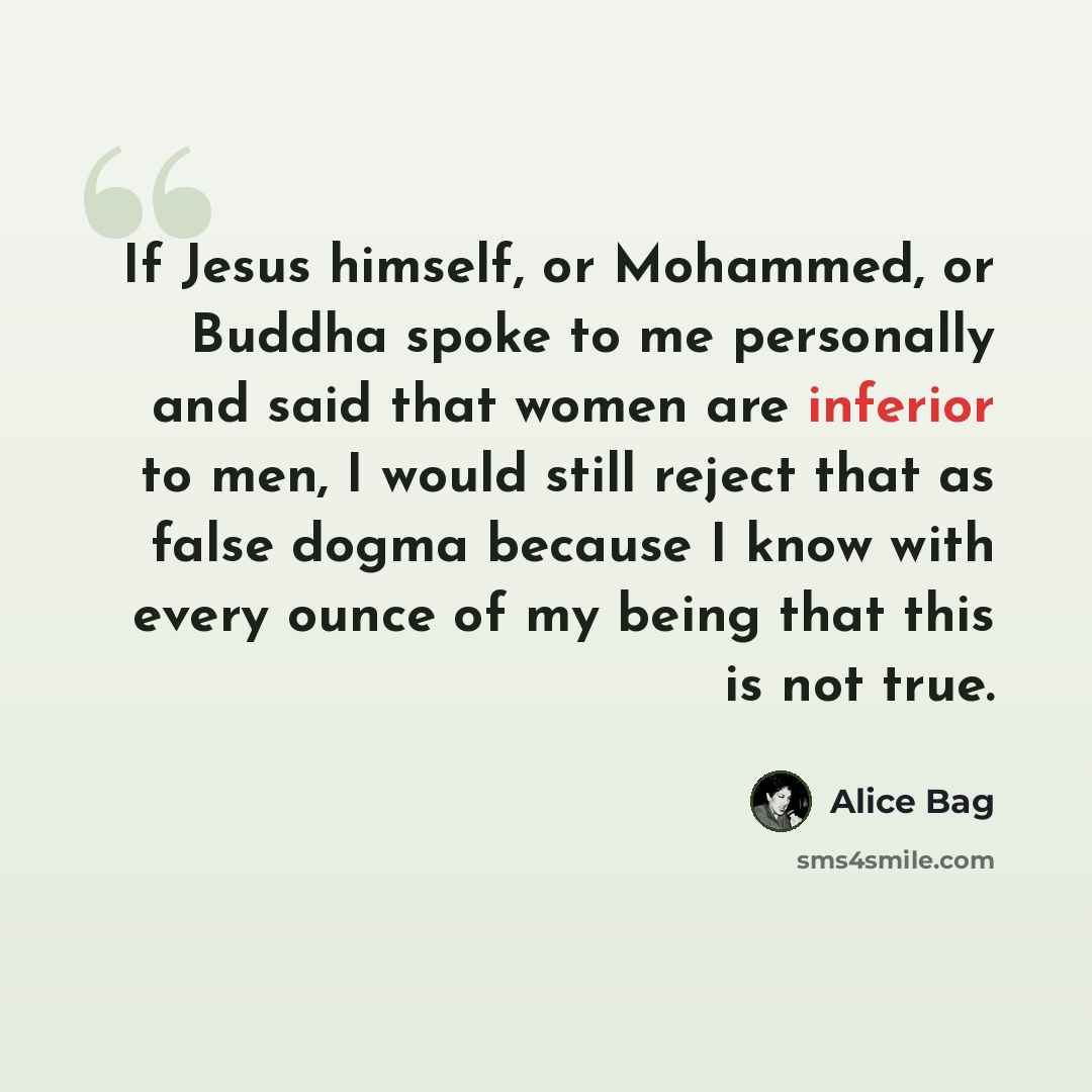 “If Jesus himself, or Mohammed, or Buddha spoke to me personally and said that women are inferior to men, I would still reject that as false dogma because I know with every ounce of my being that this is not true.” quote by Alice Bag