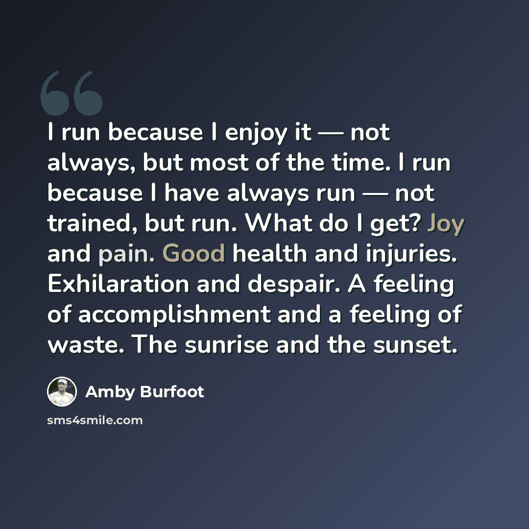 “I run because I enjoy it — not always, but most of the time. I run because I have always run — not trained, but run. What do I get? Joy and pain. Good health and injuries. Exhilaration and despair. A feeling of accomplishment and a feeling of waste. The sunrise and the sunset.” quote by Amby Burfoot