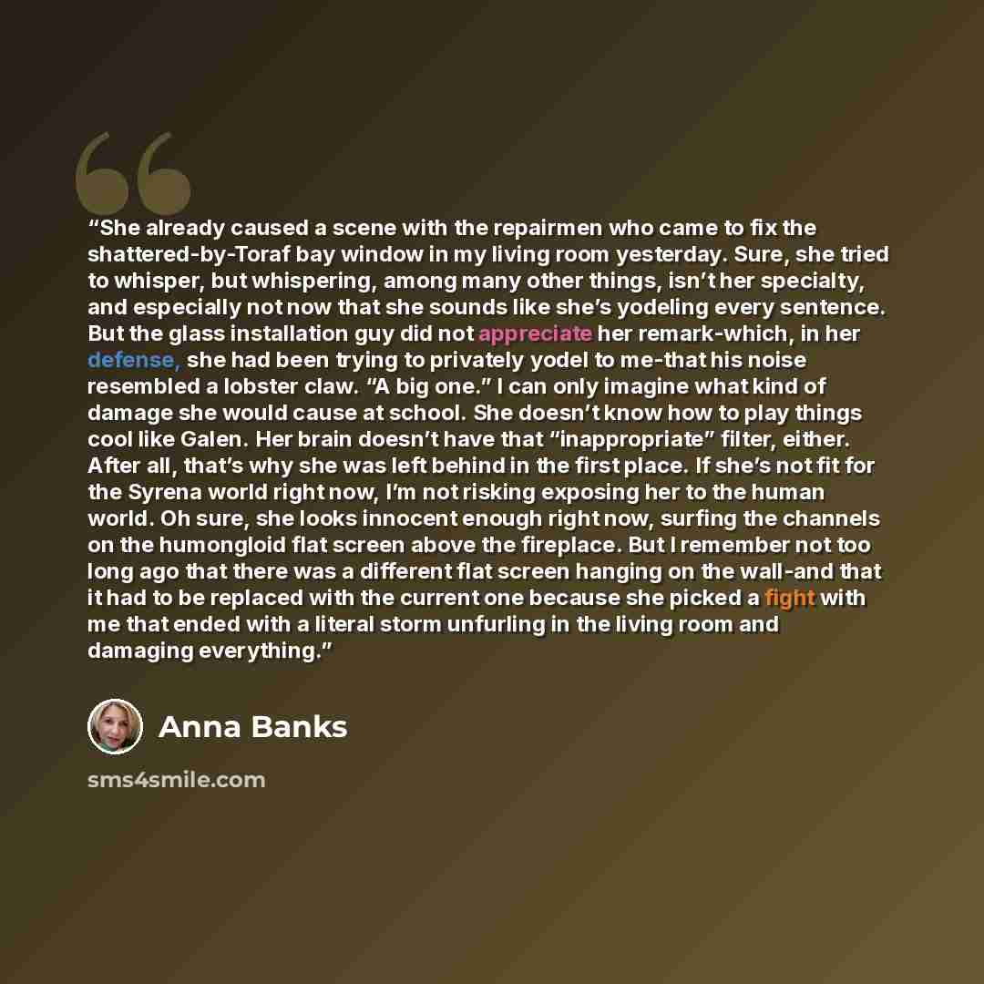 “She already caused a scene with the repairmen who came to fix the shattered-by-Toraf bay window in my living room yesterday. Sure, she tried to whisper, but whispering, among many other things, isn’t her specialty, and especially not now that she sounds like she’s yodeling every sentence. But the…” quote by Anna Banks