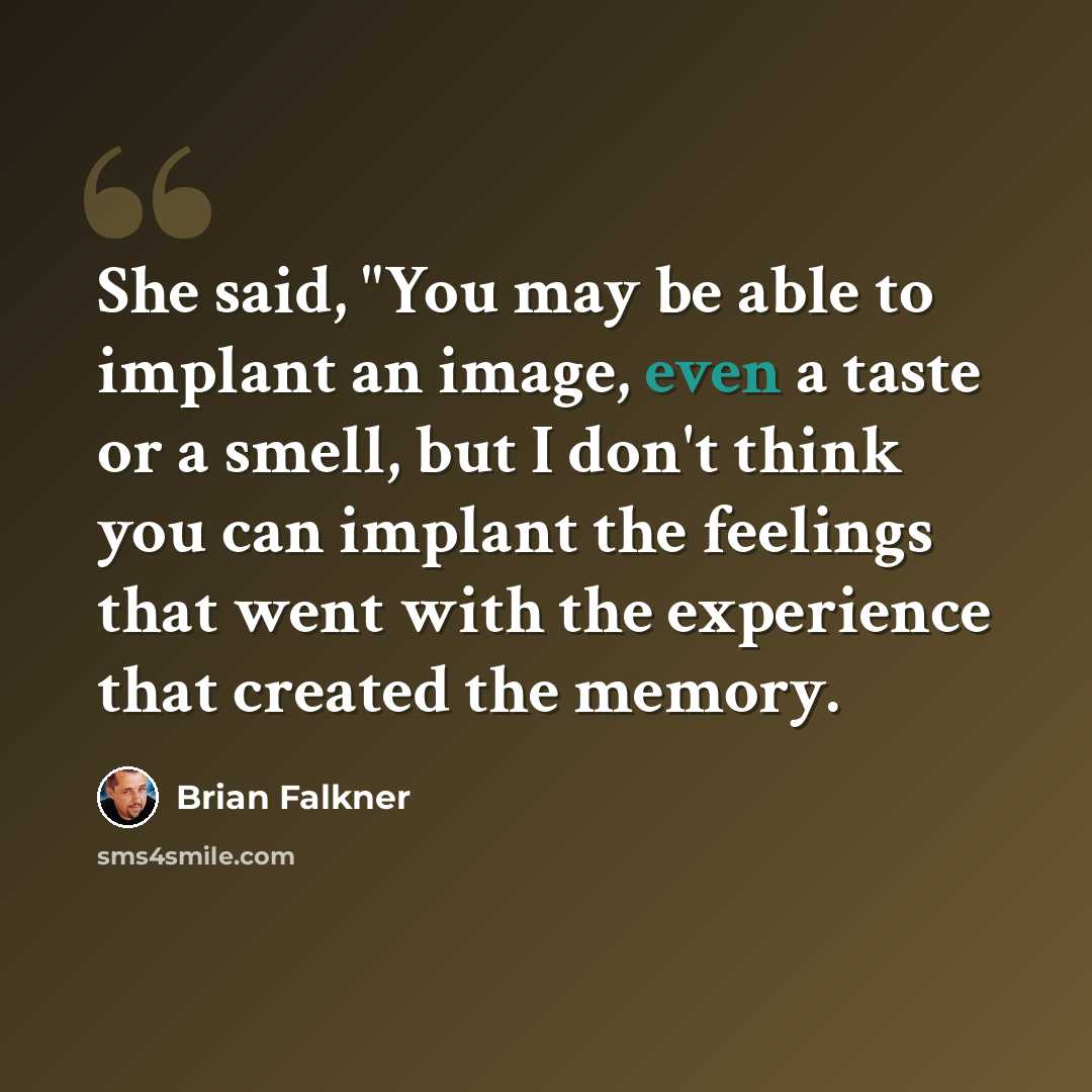 “She said, "You may be able to implant an image, even a taste or a smell, but I don't think you can implant the feelings that went with the experience that created the memory.” quote by Brian Falkner
