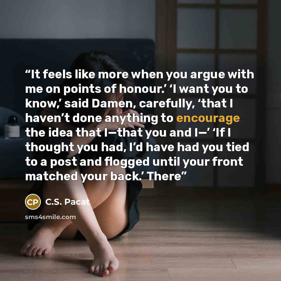 “It feels like more when you argue with me on points of honour.’ ‘I want you to know,’ said Damen, carefully, ‘that I haven’t done anything to encourage the idea that I—that you and I—’ ‘If I thought you had, I’d have had you tied to a post and flogged until your front matched your back.’ There” quote by C.S. Pacat