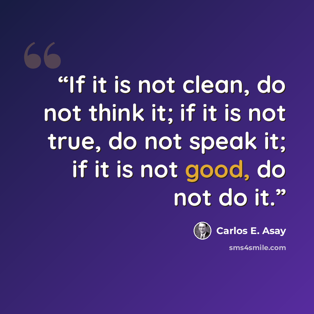“If it is not clean, do not think it; if it is not true, do not speak it; if it is not good, do not do it.” quote by Carlos E. Asay