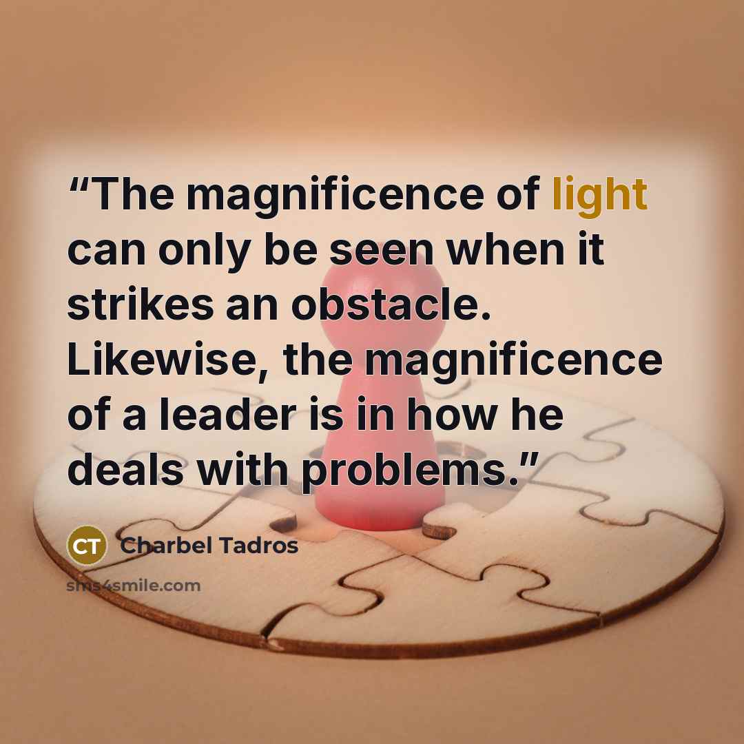 “The magnificence of light can only be seen when it strikes an obstacle. Likewise, the magnificence of a leader is in how he deals with problems.” quote by Charbel Tadros