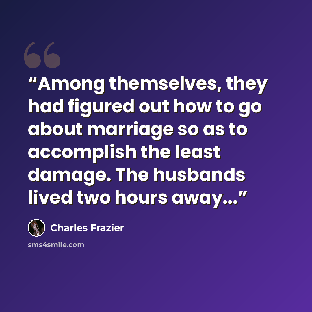 “Among themselves, they had figured out how to go about marriage so as to accomplish the least damage. The husbands lived two hours away...” quote by Charles Frazier
