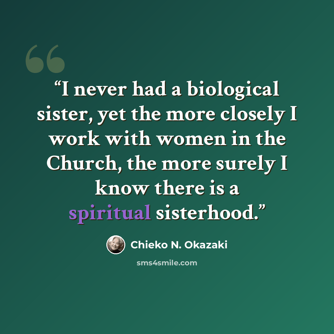“I never had a biological sister, yet the more closely I work with women in the Church, the more surely I know there is a spiritual sisterhood.” quote by Chieko N. Okazaki