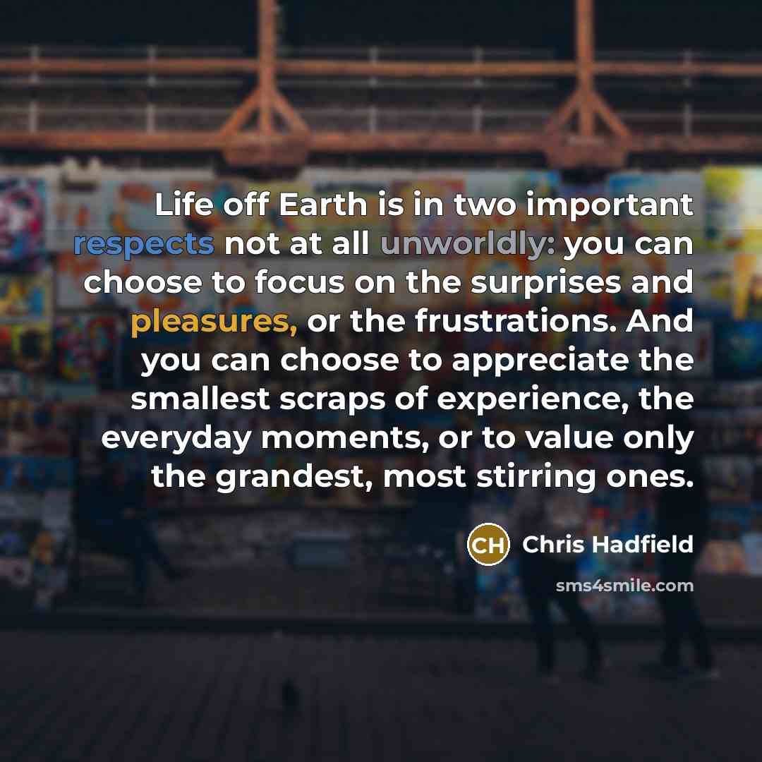 “Life off Earth is in two important respects not at all unworldly: you can choose to focus on the surprises and pleasures, or the frustrations. And you can choose to appreciate the smallest scraps of experience, the everyday moments, or to value only the grandest, most stirring ones.” quote by Chris Hadfield