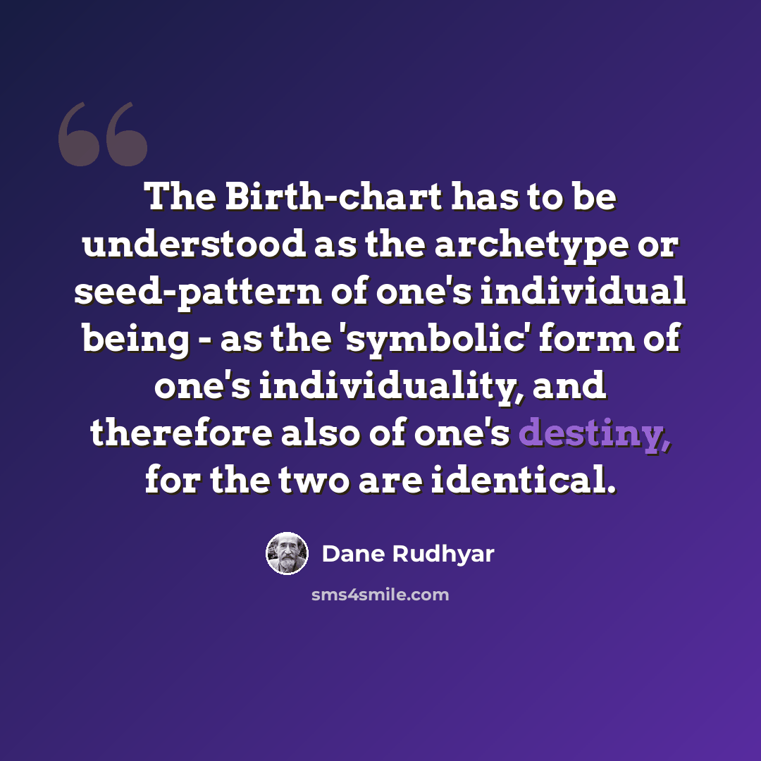 “The Birth-chart has to be understood as the archetype or seed-pattern of one's individual being - as the 'symbolic' form of one's individuality, and therefore also of one's destiny, for the two are identical.” quote by Dane Rudhyar