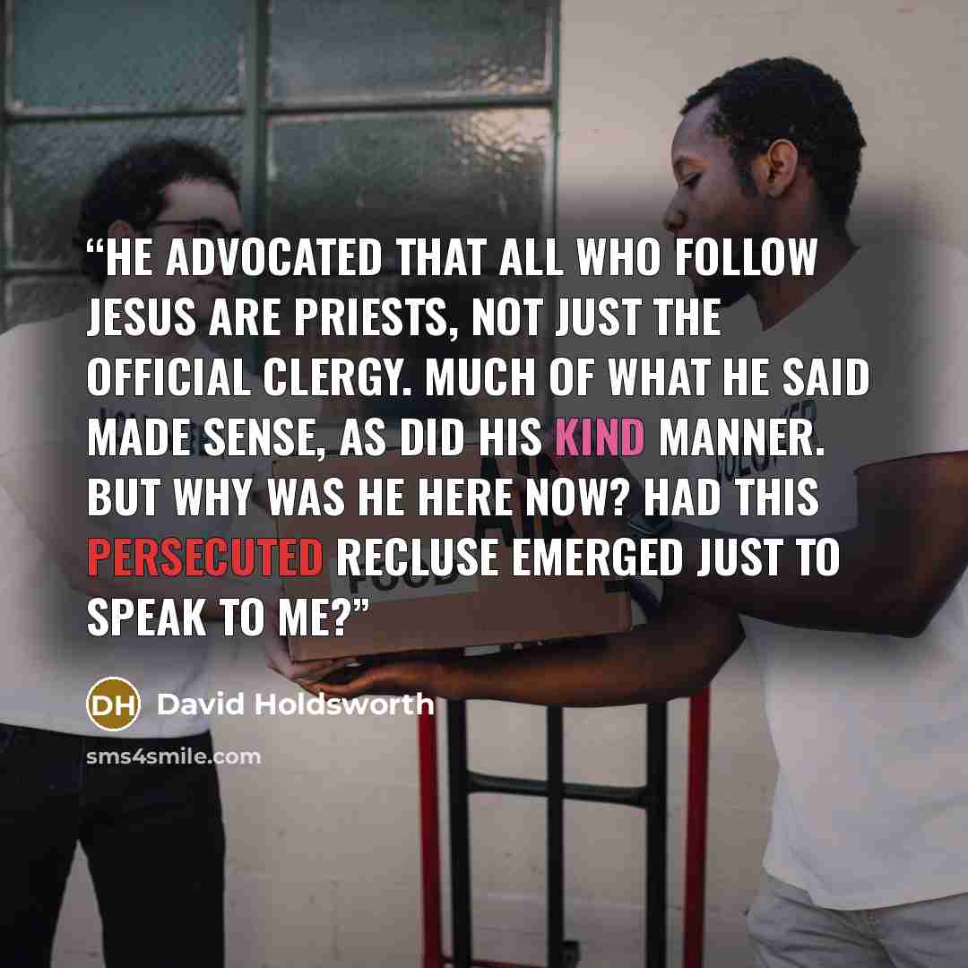“He advocated that all who follow Jesus are priests, not just the official clergy. Much of what he said made sense, as did his kind manner. But why was he here now? Had this persecuted recluse emerged just to speak to me?” quote by David Holdsworth