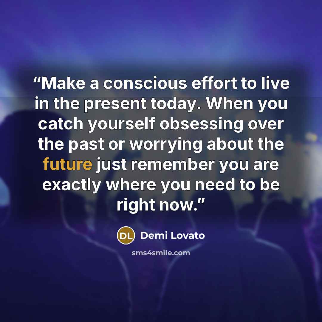 “Make a conscious effort to live in the present today. When you catch yourself obsessing over the past or worrying about the future just remember you are exactly where you need to be right now.” quote by Demi Lovato