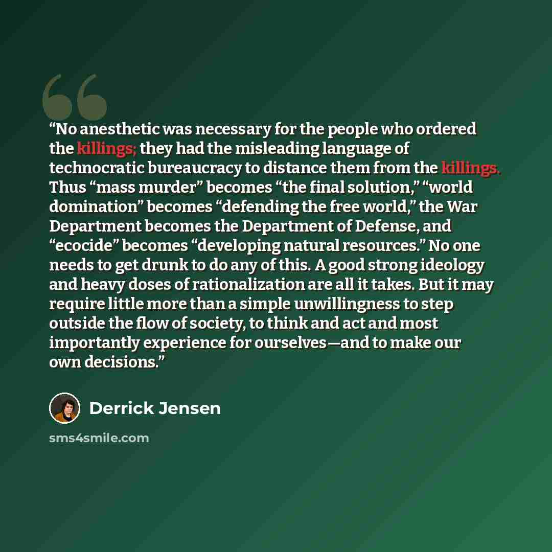 “No anesthetic was necessary for the people who ordered the killings; they had the misleading language of technocratic bureaucracy to distance them from the killings. Thus “mass murder” becomes “the final solution,” “world domination” becomes “defending the free world,” the War Department becomes…” quote by Derrick Jensen