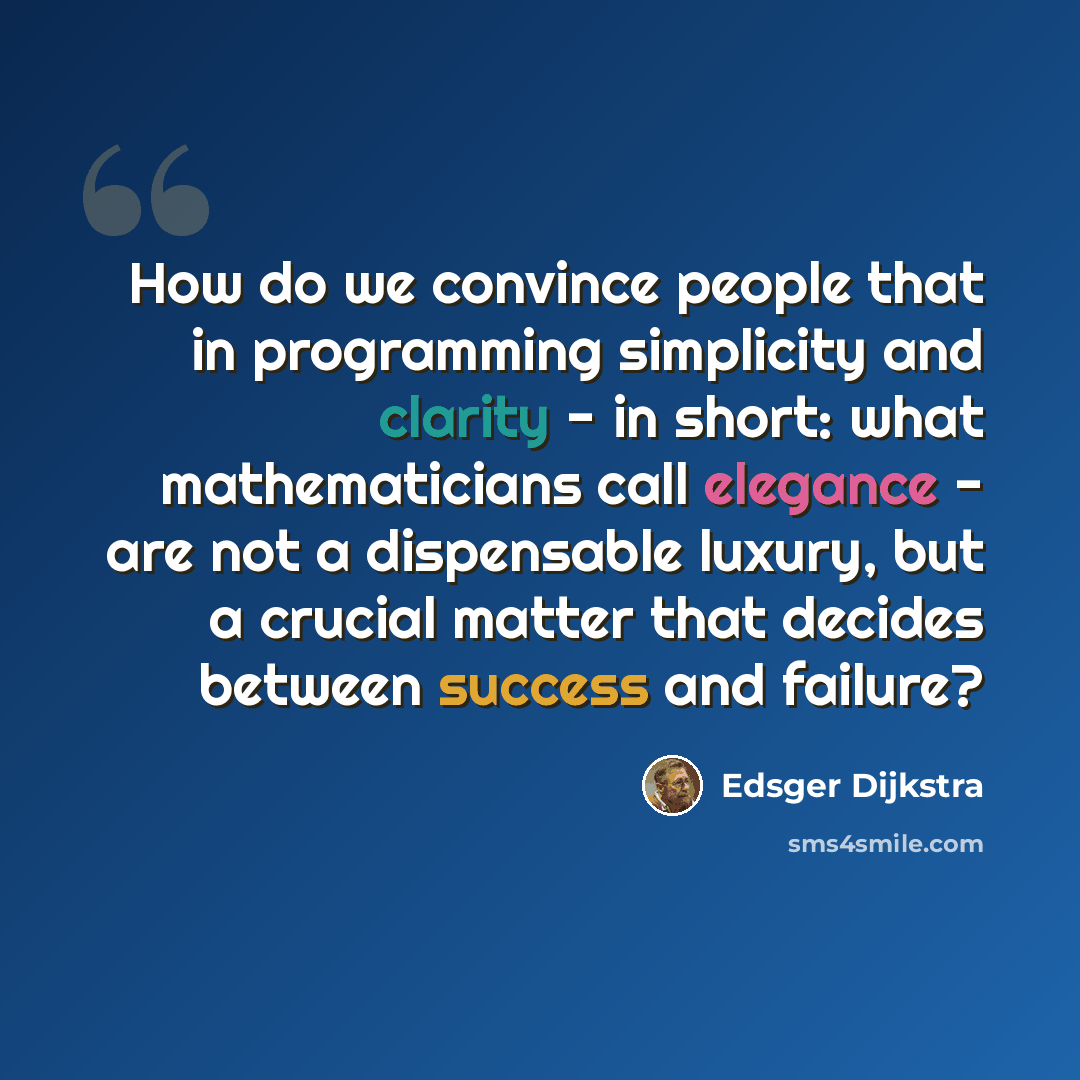 “How do we convince people that in programming simplicity and clarity - in short: what mathematicians call elegance - are not a dispensable luxury, but a crucial matter that decides between success and failure?” quote by Edsger Dijkstra