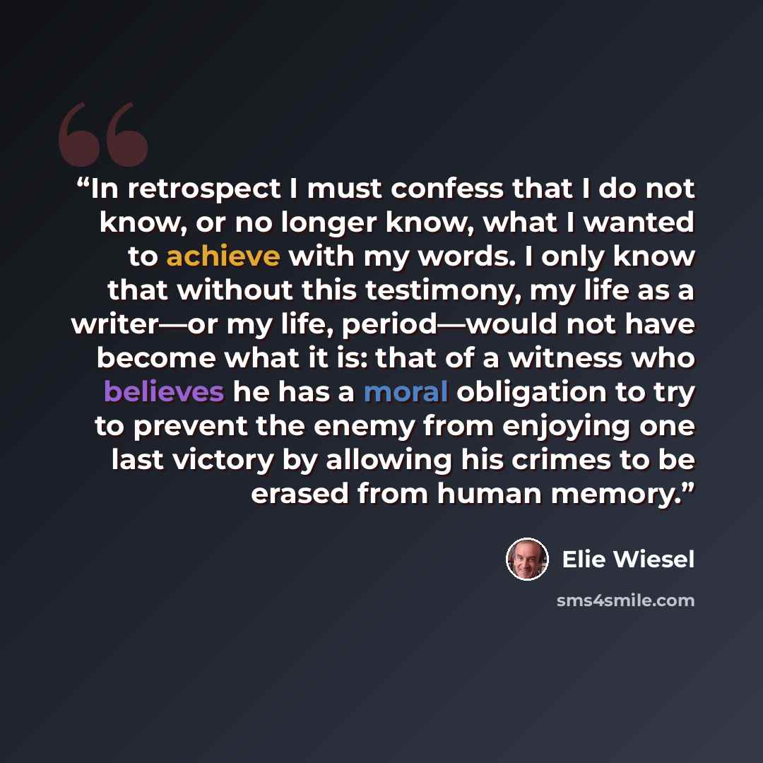 “In retrospect I must confess that I do not know, or no longer know, what I wanted to achieve with my words. I only know that without this testimony, my life as a writer—or my life, period—would not have become what it is: that of a witness who believes he has a moral obligation to try to prevent…” quote by Elie Wiesel