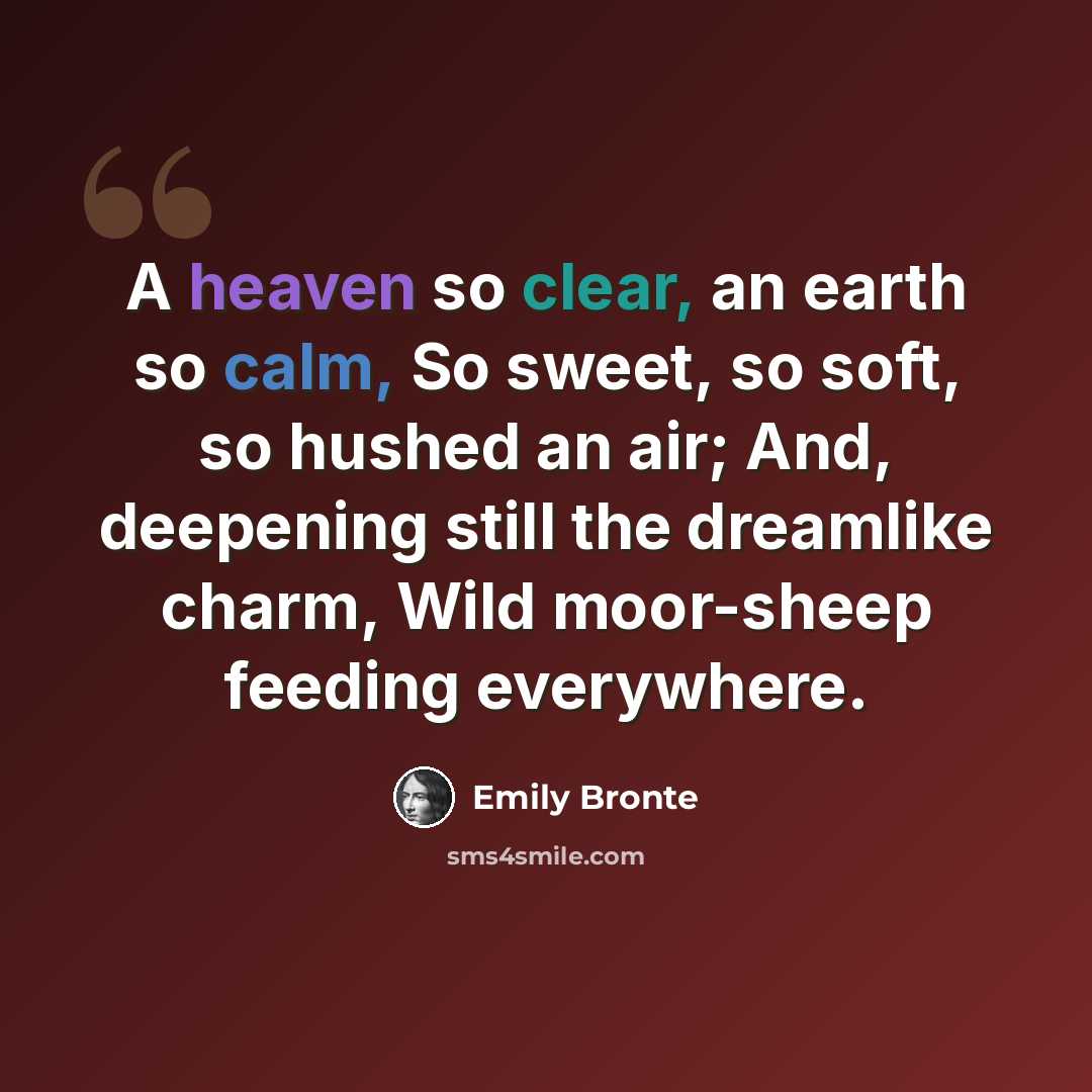 “A heaven so clear, an earth so calm, So sweet, so soft, so hushed an air; And, deepening still the dreamlike charm, Wild moor-sheep feeding everywhere.” quote by Emily Bronte