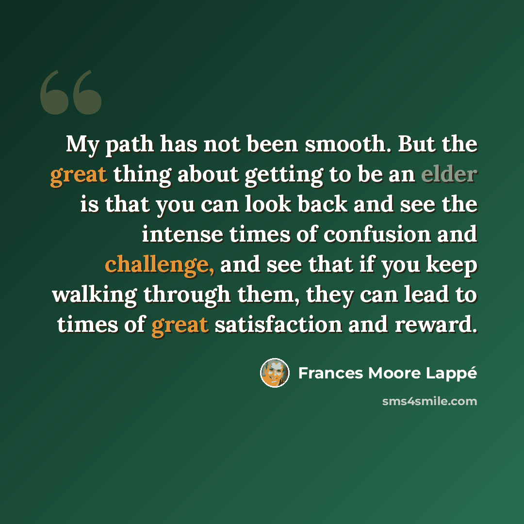 “My path has not been smooth. But the great thing about getting to be an elder is that you can look back and see the intense times of confusion and challenge, and see that if you keep walking through them, they can lead to times of great satisfaction and reward.” quote by Frances Moore Lappé