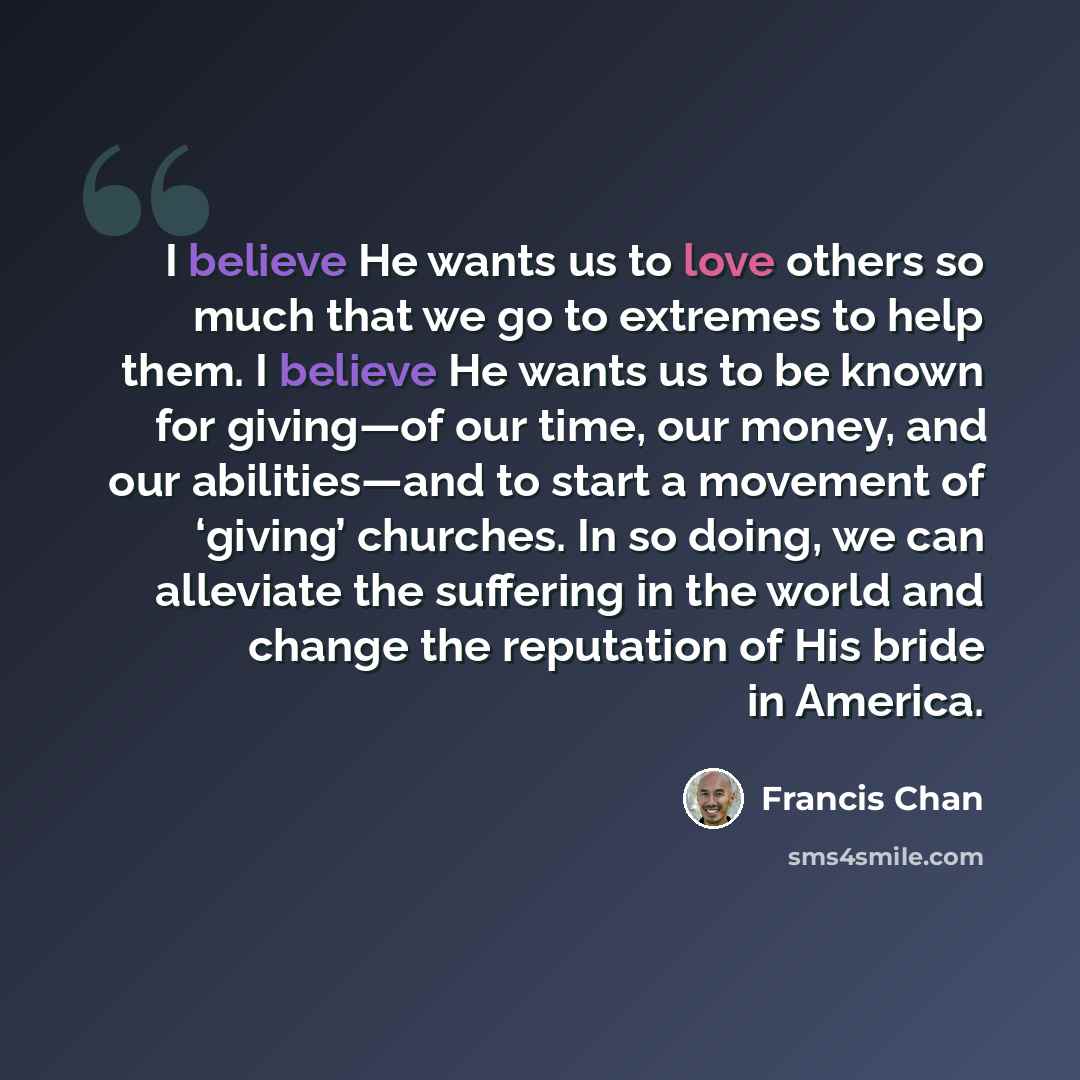 “I believe He wants us to love others so much that we go to extremes to help them. I believe He wants us to be known for giving—of our time, our money, and our abilities—and to start a movement of ‘giving’ churches. In so doing, we can alleviate the suffering in the world and change the reputation…” quote by Francis Chan