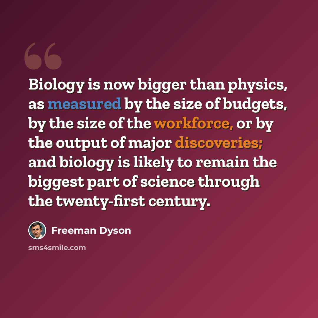 “Biology is now bigger than physics, as measured by the size of budgets, by the size of the workforce, or by the output of major discoveries; and biology is likely to remain the biggest part of science through the twenty-first century.” quote by Freeman Dyson